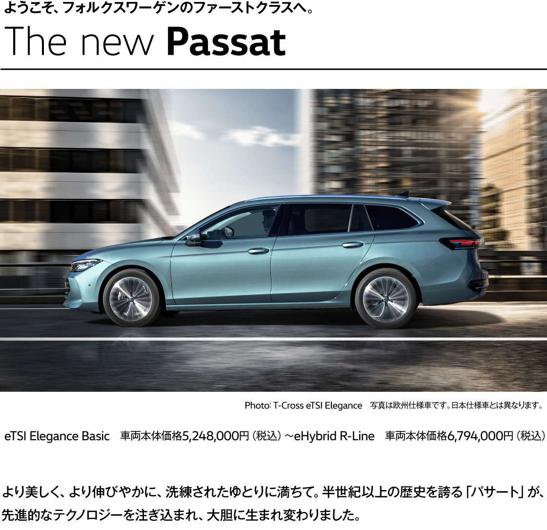 ようこそ、フォルクスワーゲンのファーストクラスへ。 The new Passat Photo： T-Cross eTSI Elegance　写真は欧州仕様車です。日本仕様車とは異なります。 eTSI Elegance Basic　車両本体価格5,248,000円（税込）〜eHybrid R-Line　車両本体価格6,794,000円（税込） より美しく、より伸びやかに、洗練されたゆとりに満ちて。半世紀以上の歴史を誇る「パサート」が、先進的なテクノロジーを注ぎ込まれ、大胆に生まれ変わりました。