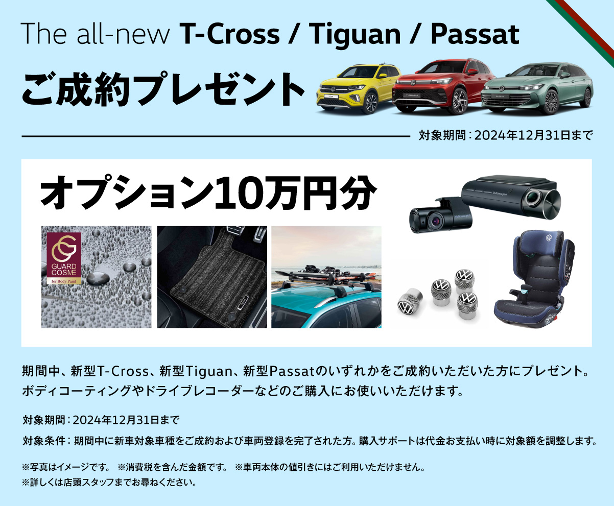 The all-new T-Cross / Tiguan / Passat ご成約プレゼント 対象期間：2024年12月31日まで オプション10万円分 期間中、新型T-Cross、新型Tiguan、新型Passatのいずれかをご成約いただいた方にプレゼント。ボディコーティングやドライブレコーダーなどのご購入にお使いいただけます。 対象期間：2024年12月31日まで 対象条件：期間中に新車対象車種をご成約および車両登録を完了された方。購入サポートは代金お支払い時に対象額を調整します。※写真はイメージです。 ※消費税を含んだ金額です。 ※車両本体の値引きにはご利用いただけません。※詳しくは店頭スタッフまでお尋ねください。