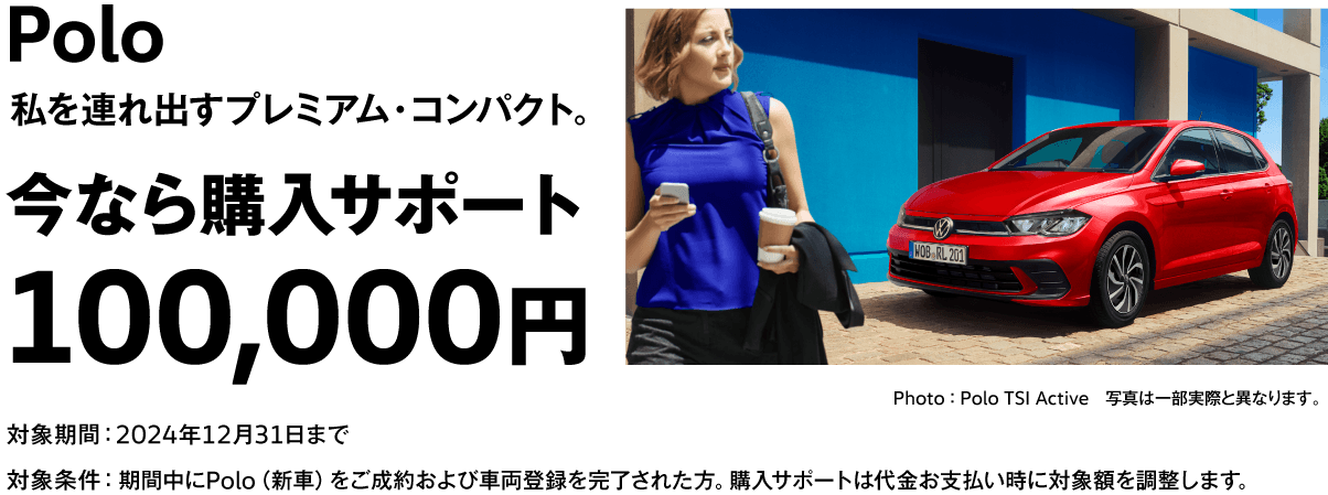 Polo 私を連れ出すプレミアム・コンパクト。 今なら購入サポート 100,000円 Photo ： Polo TSI Active　写真は一部実際と異なります。 対象期間：2024年12月31日まで 対象条件：期間中にPolo（新車）をご成約および車両登録を完了された方。購入サポートは代金お支払い時に対象額を調整します。