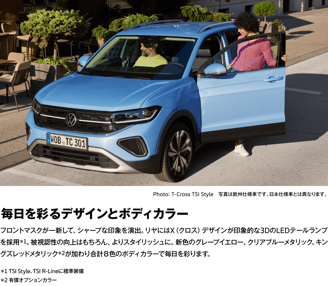 Photo： T-Cross TSI Style　写真は欧州仕様車です。日本仕様車とは異なります。 毎日を彩るデザインとボディカラー フロントマスクが一新して、シャープな印象を演出。リヤにはX（クロス）デザインが印象的な3DのLEDテールランプを採用＊1。被視認性の向上はもちろん、よりスタイリッシュに。新色のグレープイエロー、クリアブルーメタリック、キングズレッドメタリック＊2が加わり合計８色のボディカラーで毎日を彩ります。 ＊1 TSI Style、TSI R-Lineに標準装備 ＊2 有償オプションカラー