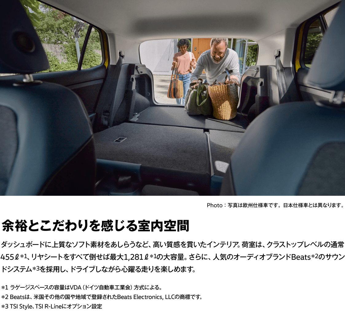 Photo：写真は欧州仕様車です。日本仕様車とは異なります。 余裕とこだわりを感じる室内空間 ダッシュボードに上質なソフト素材をあしらうなど、高い質感を貫いたインテリア。荷室は、クラストップレベルの通常455ℓ＊1、リヤシートをすべて倒せば最大1,281ℓ＊1の大容量。さらに、人気のオーディオブランドBeats＊2のサウンドシステム＊3を採用し、ドライブしながら心躍る走りを楽しめます。 ＊1 ラゲージスペースの容量はVDA（ドイツ自動車工業会）方式による。 ＊2 Beatsは、米国その他の国や地域で登録されたBeats Electronics, LLCの商標です。 ＊3 TSI Style、TSI R-Lineにオプション設定