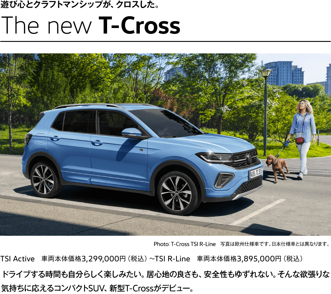 遊び心とクラフトマンシップが、クロスした。 The new T-Cross Photo： T-Cross TSI R-Line　写真は欧州仕様車です。日本仕様車とは異なります。 TSI Active　車両本体価格3,299,000円（税込）〜TSI R-Line　車両本体価格3,895,000円（税込） ドライブする時間も自分らしく楽しみたい。居心地の良さも、安全性もゆずれない。そんな欲張りな気持ちに応えるコンパクトSUV、新型T-Crossがデビュー。