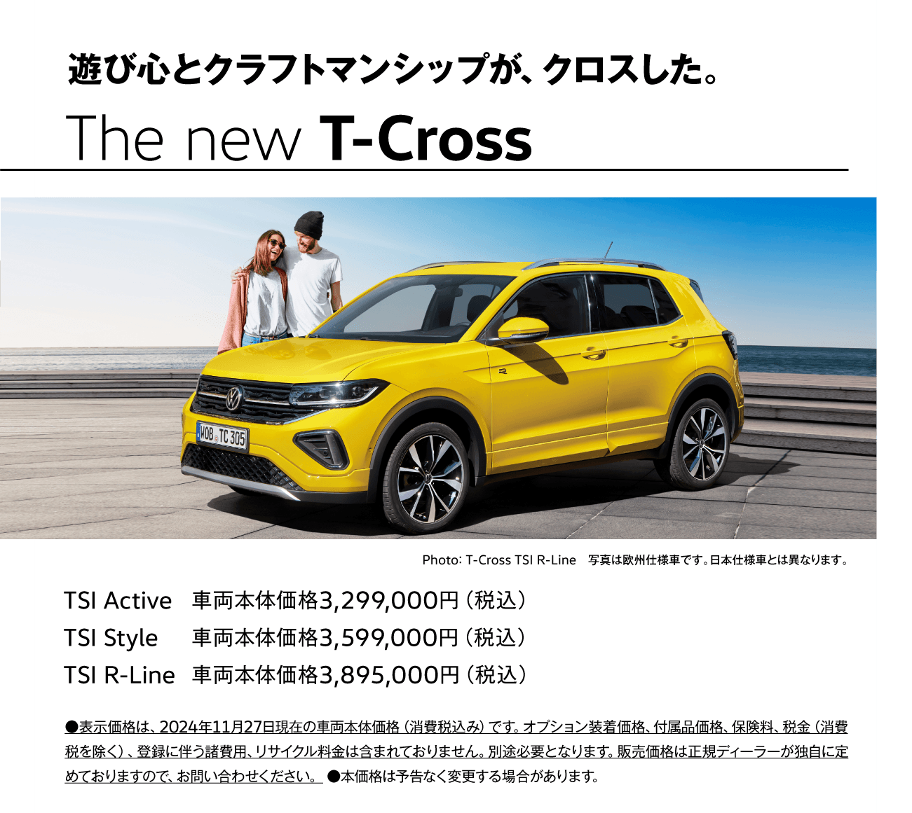 遊び心とクラフトマンシップが、クロスした。 The new T-Cross Photo： T-Cross TSI R-Line　写真は欧州仕様車です。日本仕様車とは異なります。 TSI Active 車両本体価格3,299,000円（税込）
TSI Style 車両本体価格3,599,000円（税込） TSI R-Line 車両本体価格3,895,000円（税込） ●表示価格は、2024年11月27日現在の車両本体価格（消費税込み）です。オプション装着価格、付属品価格、保険料、税金（消費税を除く）、登録に伴う諸費用、リサイクル料金は含まれておりません。別途必要となります。販売価格は正規ディーラーが独自に定めておりますので、お問い合わせください。 ●本価格は予告なく変更する場合があります。