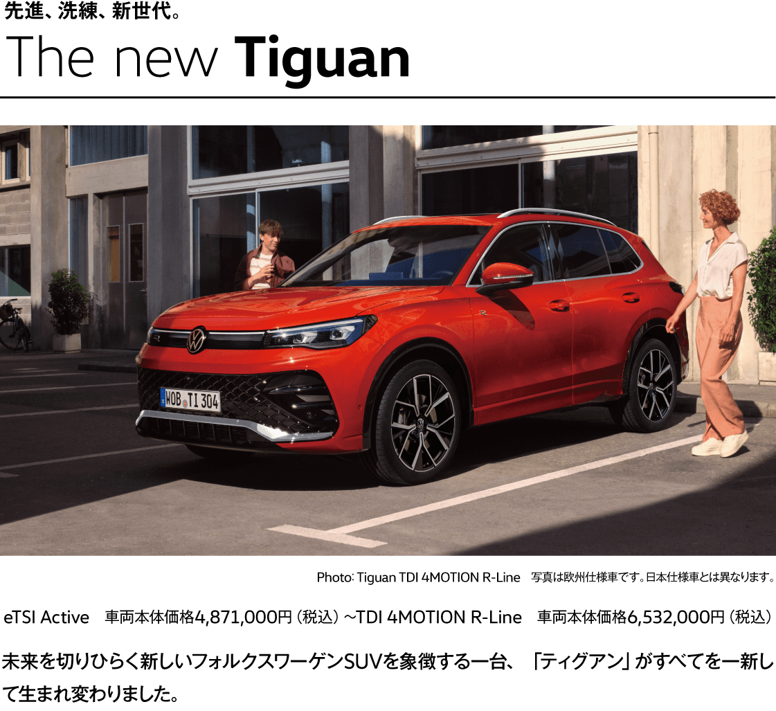 先進、洗練、新世代。The new Tiguan Photo： Tiguan TDI 4MOTION R-Line　写真は欧州仕様車です。日本仕様車とは異なります。 eTSI Active　車両本体価格4,871,000円（税込）〜TDI 4MOTION R-Line　車両本体価格6,532,000円（税込） 未来を切りひらく新しいフォルクスワーゲンSUVを象徴する一台、「ティグアン」がすべてを一新して生まれ変わりました。