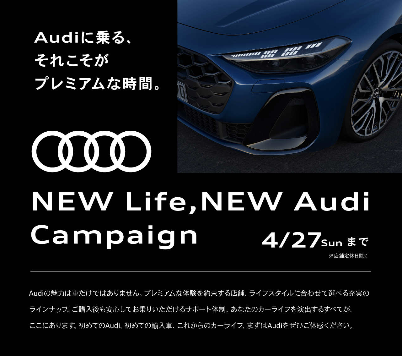 Audiに乗る、それこそがプレミアムな時間。NEW Life,NEW Audi Campaign 4/27Sunまで ※店舗定休日除く Audiの魅力は車だけではありません。プレミアムな体験を約束する店舗、ライフスタイルに合わせて選べる充実のラインナップ。ご購入後も安心してお乗りいただけるサポート体制。あなたのカーライフを演出するすべてが、ここにあります。初めてのAudi、初めての輸入車、これからのカーライフ、まずはAudiをぜひご体感ください。