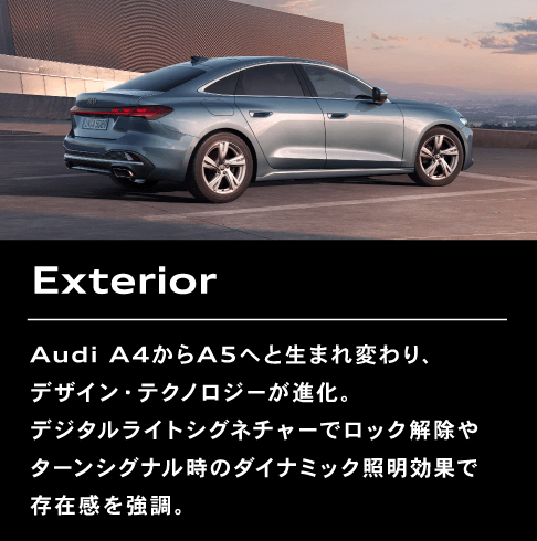 Exterior Audi A4からA5へと生まれ変わり、デザイン・テクノロジーが進化。デジタルライトシグネチャーでロック解除やターンシグナル時のダイナミック照明効果で存在感を強調。