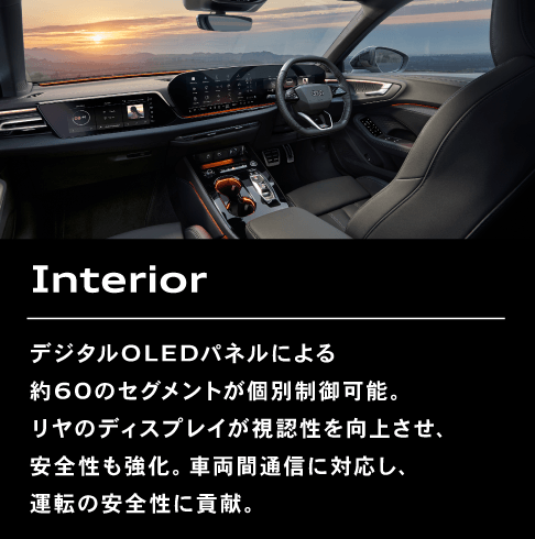 Interior デジタルOLEDパネルによる約60のセグメントが個別制御可能。リヤのディスプレイが視認性を向上させ、安全性も強化。車両間通信に対応し、運転の安全性に貢献。