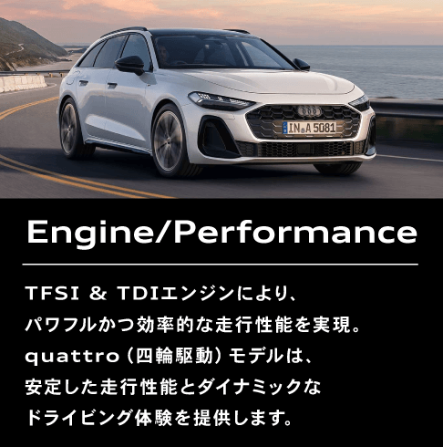 Engine/Performance TFSI & TDIエンジンにより、パワフルかつ効率的な走行性能を実現。quattro（四輪駆動）モデルは、安定した走行性能とダイナミックなドライビング体験を提供します。