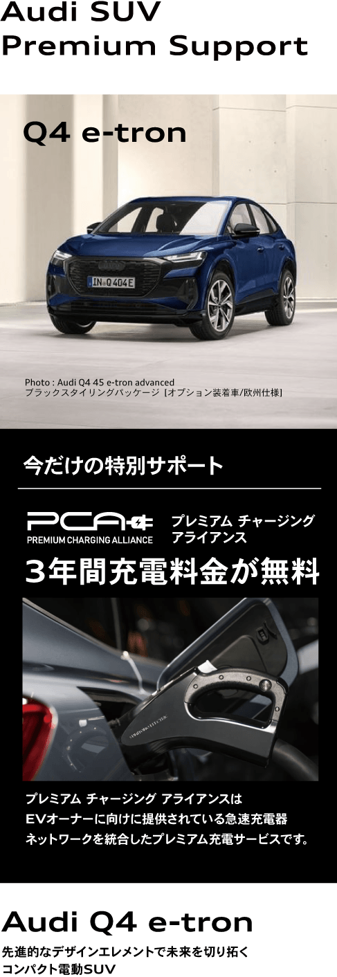 Audi SUV Premium Support Q4 e-tron 今だけの特別サポート プレミアム チャージングアライアンス 3年間充電料金が無料 プレミアム チャージング アライアンスはEVオーナーに向けに提供されている急速充電器ネットワークを統合したプレミアム充電サービスです。 Audi Q4 e-tron 先進的なデザインエレメントで未来を切り拓くコンパクト電動SUV
