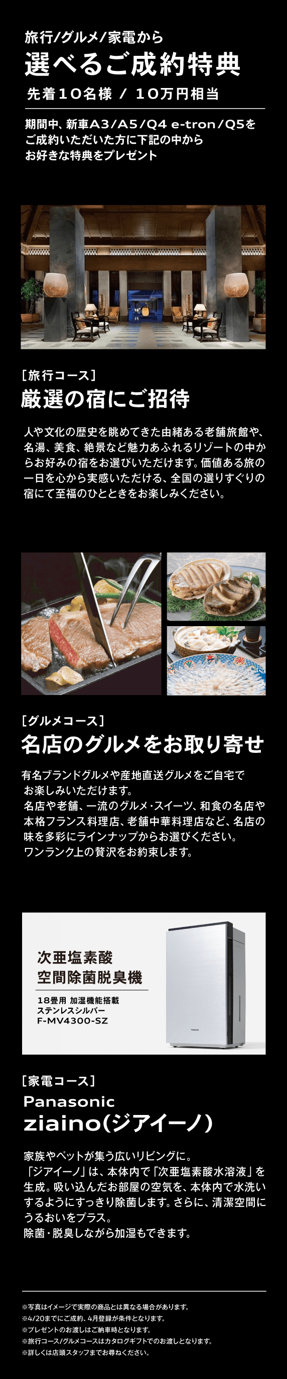 旅行/グルメ/家電から 選べるご成約特典 先着10名様 / 10万円相当 期間中、新車A3/A5/Q4 e-tron/Q5をご成約いただいた方に下記の中からお好きな特典をプレゼント ［旅行コース］厳選の宿にご招待 人や文化の歴史を眺めてきた由緒ある老舗旅館や、名湯、美食、絶景など魅力あふれるリゾートの中からお好みの宿をお選びいただけます。価値ある旅の一日を心から実感いただける、全国の選りすぐりの宿にて至福のひとときをお楽しみください。 ［グルメコース］名店のグルメをお取り寄せ 有名ブランドグルメや産地直送グルメをご自宅でお楽しみいただけます。名店や老舗、一流のグルメ・スイーツ、和食の名店や本格フランス料理店、老舗中華料理店など、名店の味を多彩にラインナップからお選びください。ワンランク上の贅沢をお約束します。 ［家電コース］Panasonic ziaino(ジアイーノ)家族やペットが集う広いリビングに。「ジアイーノ」は、本体内で「次亜塩素酸水溶液」を生成。吸い込んだお部屋の空気を、本体内で水洗いするようにすっきり除菌します。さらに、清潔空間にうるおいをプラス。除菌・脱臭しながら加湿もできます。